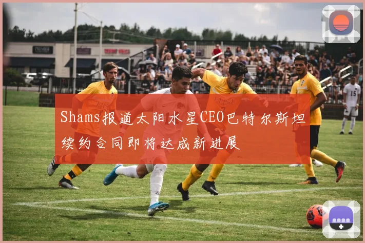 Shams报道太阳水星CEO巴特尔斯坦续约合同即将达成新进展