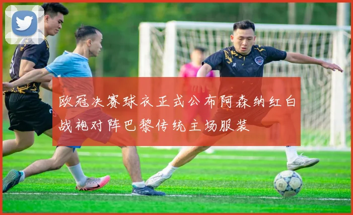 欧冠决赛球衣正式公布阿森纳红白战袍对阵巴黎传统主场服装