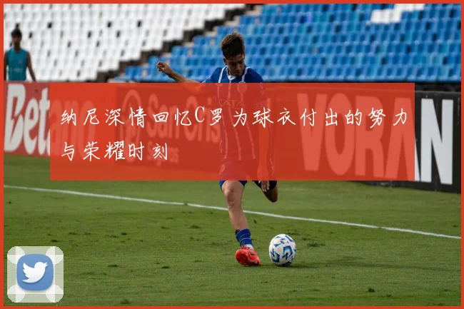 纳尼深情回忆C罗为球衣付出的努力与荣耀时刻