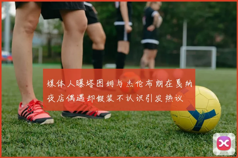 媒体人曝塔图姆与杰伦布朗在戛纳夜店偶遇却假装不认识引发热议