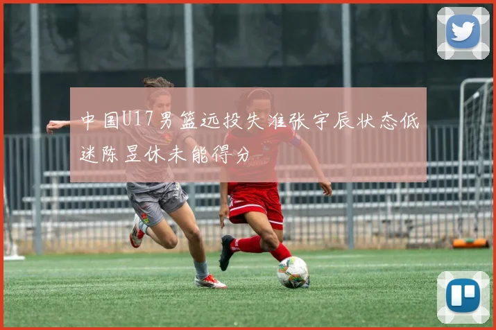 中国U17男篮远投失准张宇辰状态低迷陈昱休未能得分