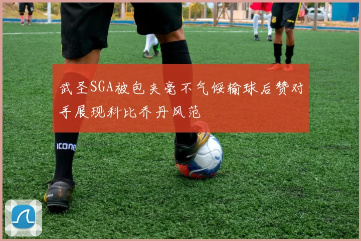 武圣SGA被包夹毫不气馁输球后赞对手展现科比乔丹风范