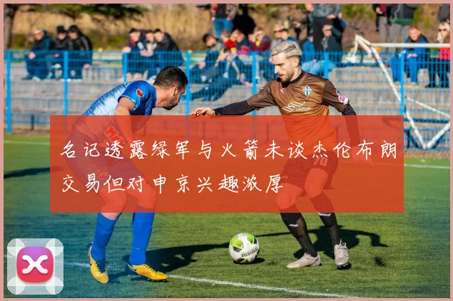 名记透露绿军与火箭未谈杰伦布朗交易但对申京兴趣浓厚