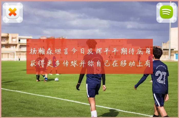 杨瀚森坦言今日发挥平平期待底角获得更多传球并称自己在移动上有所进步