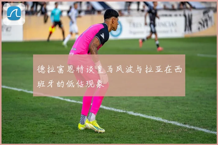 德拉富恩特谈皇马风波与拉亚在西班牙的低估现象