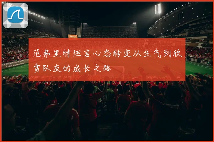 范弗里特坦言心态转变从生气到欣赏队友的成长之路