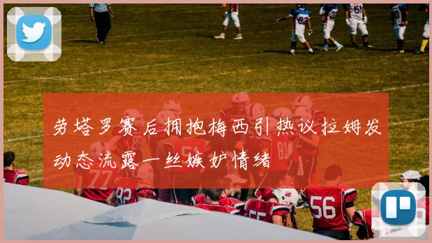 劳塔罗赛后拥抱梅西引热议拉姆发动态流露一丝嫉妒情绪
