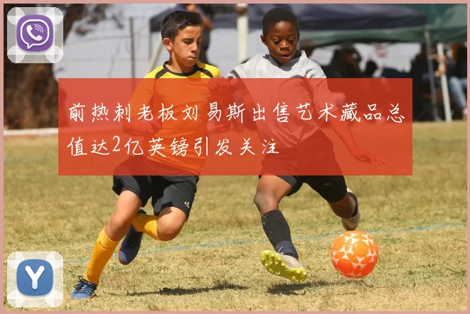 前热刺老板刘易斯出售艺术藏品总值达2亿英镑引发关注
