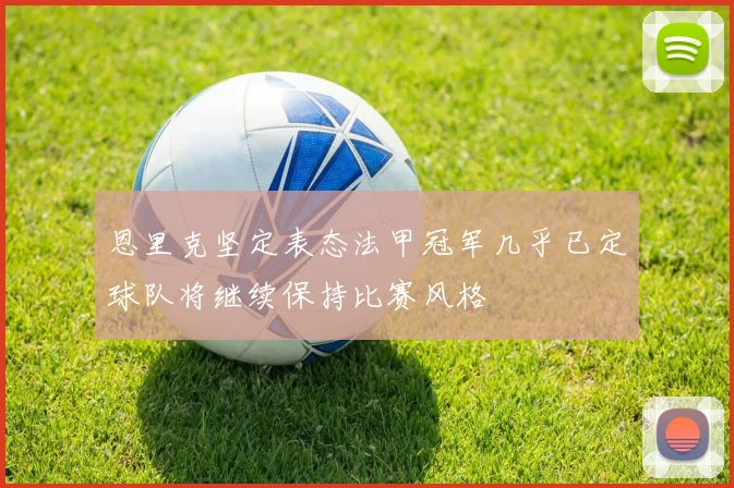 恩里克坚定表态法甲冠军几乎已定球队将继续保持比赛风格