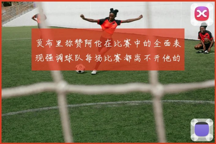 莫布里称赞阿伦在比赛中的全面表现强调球队每场比赛都离不开他的贡献