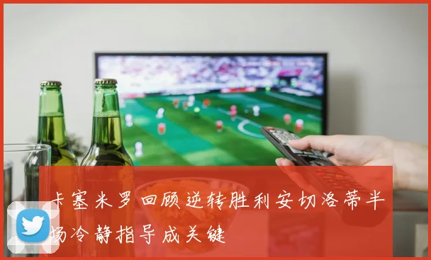 卡塞米罗回顾逆转胜利安切洛蒂半场冷静指导成关键