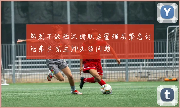 热刺不敌西汉姆联后管理层紧急讨论弗兰克主帅去留问题