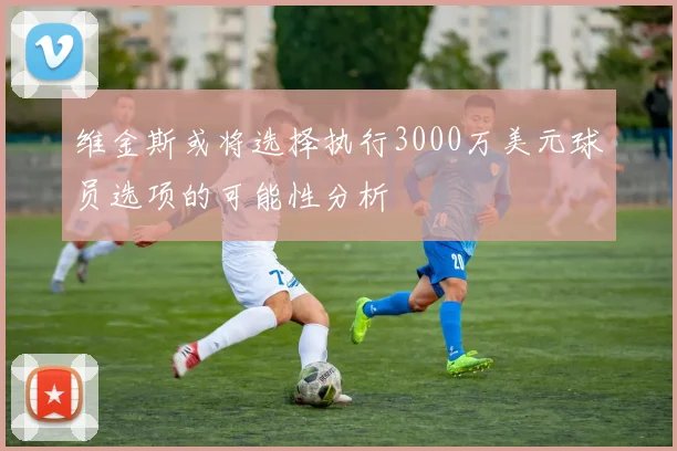 维金斯或将选择执行3000万美元球员选项的可能性分析