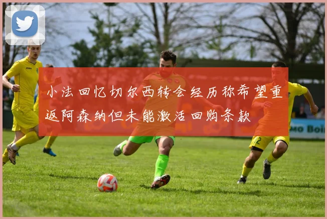 小法回忆切尔西转会经历称希望重返阿森纳但未能激活回购条款