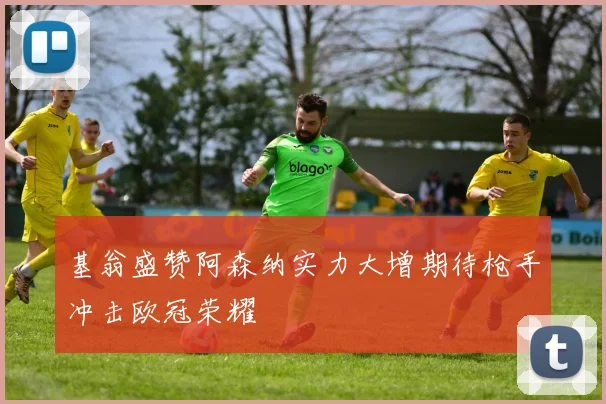 基翁盛赞阿森纳实力大增期待枪手冲击欧冠荣耀
