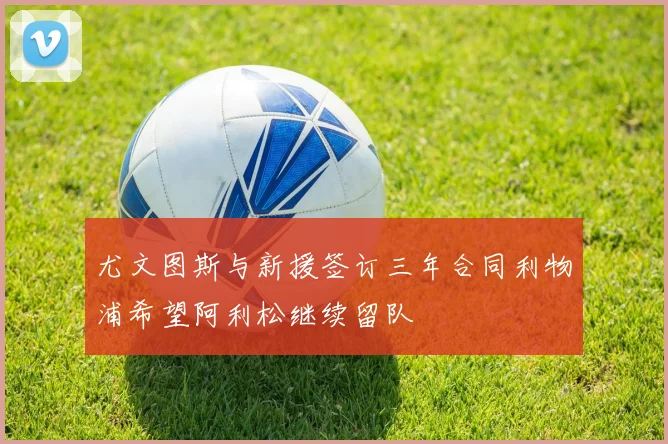 尤文图斯与新援签订三年合同利物浦希望阿利松继续留队