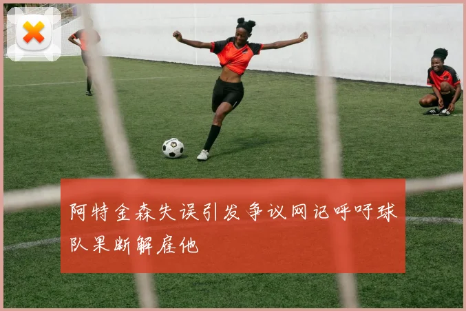 阿特金森失误引发争议网记呼吁球队果断解雇他