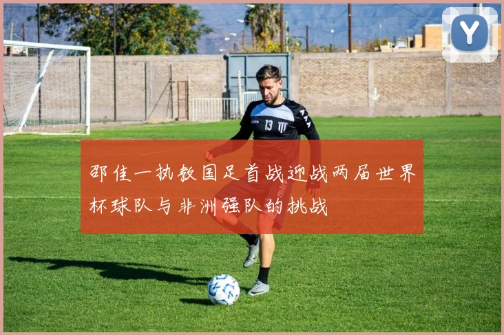 邵佳一执教国足首战迎战两届世界杯球队与非洲强队的挑战