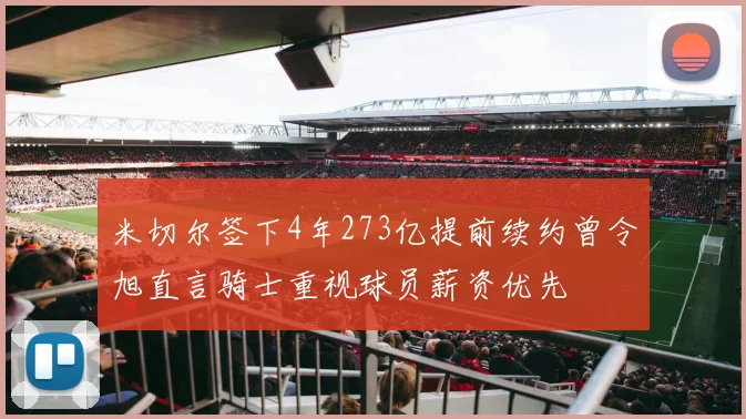 米切尔签下4年273亿提前续约曾令旭直言骑士重视球员薪资优先