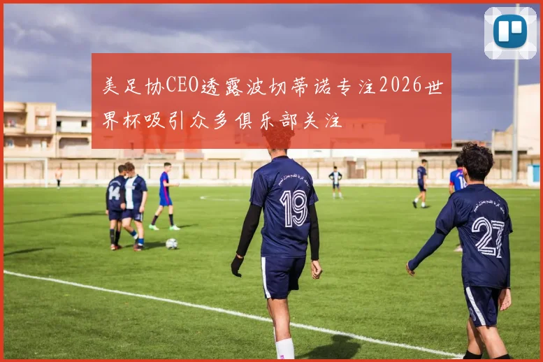 美足协CEO透露波切蒂诺专注2026世界杯吸引众多俱乐部关注
