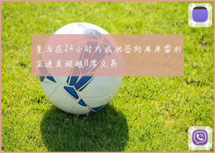 皇马在24小时内成功签约库库雷利亚速度超越B席交易