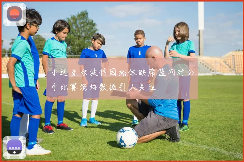 小迈克尔波特因轮休缺席篮网对公牛比赛场均数据引人关注