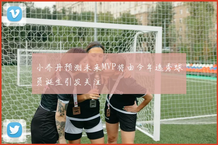 小乔丹预测未来MVP将由今年选秀球员诞生引发关注
