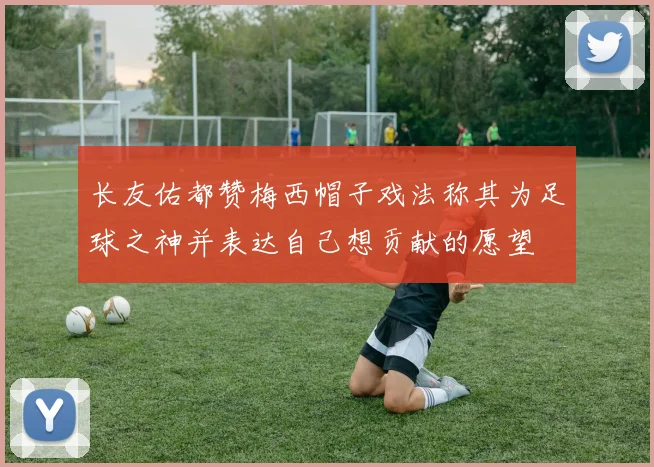 长友佑都赞梅西帽子戏法称其为足球之神并表达自己想贡献的愿望