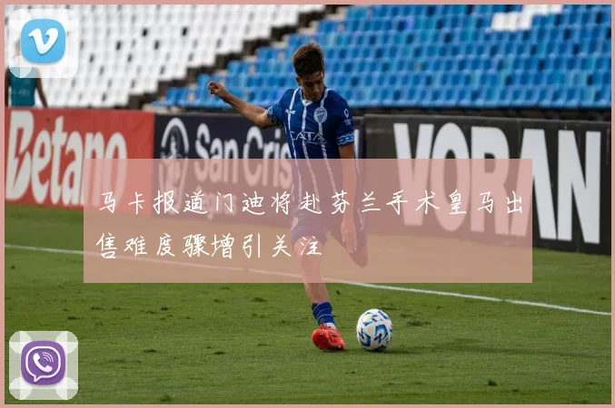 马卡报道门迪将赴芬兰手术皇马出售难度骤增引关注